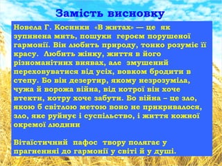 Новела Г. Косинки «В житах» — це як
зупинена мить, пошуки героєм порушеної
гармонії. Він любить природу, тонко розуміє її
красу. Любить жінку, життя в його
різноманітних виявах, але змушений
переховуватися від усіх, вовком бродити в
степу. Бо він дезертир, якому незрозуміла,
чужа й ворожа війна, від котрої він хоче
втекти, котру хоче забути. Бо війна – це зло,
якою б світлою метою воно не прикривалося,
зло, яке руйнує і суспільство, і життя кожної
окремої людини
Вітаїстичний пафос твору полягає у
прагненняі до гармонії у світі й у душі.
Замість висновку
 