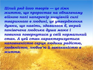 Цілий ряд його творів — це гімн
життю, що проростає на обпаленому
війною полі наперекір нищівній силі
тваринного в людині, це утвердження
думки, що навіть, здавалося б, вкрай
понівечена людська душа може і
повинна повернутися у свій нормальний
стан. А цей стан характеризується
наповненістю серця людини радістю,
людяністю, любов’ю й закоханістю в
життя.
 