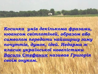 Косинка умів декількома фразами,
нюансом світлотіней, образом або
символом передати найширшу гаму
почуттів, думок, ідей. Недарма ж
класик української новелістики
Василь Стефаник називав Григорія
своїм онуком.
 