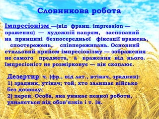 Словникова робота
Імпресіонізм —(від франц. impression —
враження) — художній напрям, заснований
на принципі безпосередньої фіксації вражень,
спостережень, співпереживань. Основний
стильовий прийом імпресіонізму — зображення
не самого предмета, а враження від нього.
Імпресіоніст не розмірковує — він схоплює.
Дезертир; ч. (фр., від лат., втікач, зрадник):
1) зрадник, утікач; той, хто залишає військо
без дозволу;
2) перен. Особа, яка уникає певної роботи,
ухиляється від обов’язків і т. ін.
 