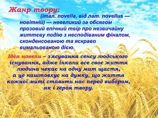 Жанр твору:
(італ. novella, від лат. novellus —
новітній) — невеликий за обсягом
прозовий епічний твір про незвичайну
життєву подію з несподіваним фіналом,
сконденсованою та яскраво
вимальованою дією.
Ідея новели – з'ясування сенсу людського
існування, адже інколи все своє життя
людина чекає на одну мит щастя,
а це наштовхує на думку, що життя
кожної миті ставить нас перед вибором,
як і героя твору.
 