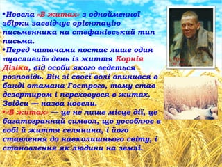 •Новела «В житах» з однойменної
збірки засвідчує орієнтацію
письменника на стефанівський тип
письма.
•Перед читачами постає лише один
«щасливий» день із життя Корнія
Дізіка, від особи якого ведеться
розповідь. Він зі своєї волі опинився в
банді отамана Гострого, тому став
дезертиром і переховувся в житах.
Звідси — назва новели.
•«В житах» — це не лише місце дії, це
багатогранний символ, що уособлює в
собі й життя селянина, і його
ставлення до навколишнього світу, і
становлення як людини на землі.
 