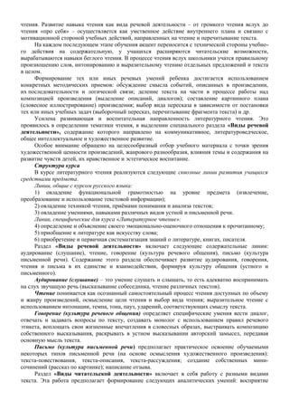 чтения. Развитие навыка чтения как вида речевой деятельности – от громкого чтения вслух до
чтения «про себя» – осуществляется как умственное действие внутреннего плана и связано с
мотивационной стороной учебных действий, направленных на чтение и перечитывание текста.
На каждом последующем этапе обучения акцент переносится с технической стороны учебно-
го действия на содержательную, у учащихся расширяются читательские возможности,
вырабатываются навыки беглого чтения. В процессе чтения вслух школьники учатся правильному
произношению слов, интонированию и выразительному чтению отдельных предложений и текста
в целом.
Формирование тех или иных речевых умений ребенка достигается использованием
конкретных методических приемов: обсуждение смысла событий, описанных в произведении,
их последовательности и логической связи; деление текста на части в процессе работы над
композицией произведения (выделение описаний, диалогов); составление картинного плана
(словесное иллюстрирование) произведения; выбор вида пересказа в зависимости от постановки
тех или иных учебных задач (выборочный пересказ, перечитывание фрагмента текста) и др.
Усилена развивающая и воспитательная направленность литературного чтения. Это
проявилось в определении тематики чтения, в выделении специального раздела «Виды речевой
деятельности», содержание которого направлено на коммуникативное, литературоведческое,
общее интеллектуальное и художественное развитие.
Особое внимание обращено на целесообразный отбор учебного материала с точки зрения
художественной ценности произведений, жанрового разнообразия, влияния темы и содержания на
развитие чувств детей, их нравственное и эстетическое воспитание.
Структура курса
В курсе литературного чтения реализуются следующие сквозные линии развития учащихся
средствами предмета.
Линии, общие с курсом русского языка:
1) овладение функциональной грамотностью на уровне предмета (извлечение,
преобразование и использование текстовой информации);
2) овладение техникой чтения, приёмами понимания и анализа текстов;
3) овладение умениями, навыками различных видов устной и письменной речи.
Линии, специфические для курса «Литературное чтение»:
4) определение и объяснение своего эмоционально-оценочного отношения к прочитанному;
5) приобщение к литературе как искусству слова;
6) приобретение и первичная систематизация знаний о литературе, книгах, писателя.
Раздел «Виды речевой деятельности» включает следующие содержательные линии:
аудирование (слушание), чтение, говорение (культура речевого общения), письмо (культура
письменной речи). Содержание этого раздела обеспечивает развитие аудирования, говорения,
чтения и письма в их единстве и взаимодействии, формируя культуру общения (устного и
письменного).
Аудирование (слушание) – это умение слушать и слышать, то есть адекватно воспринимать
на слух звучащую речь (высказывание собеседника, чтение различных текстов).
Чтение понимается как осознанный самостоятельный процесс чтения доступных по объему
и жанру произведений, осмысление цели чтения и выбор вида чтения; выразительное чтение с
использованием интонации, темпа, тона, пауз, ударений, соответствующих смыслу текста.
Говорение (культура речевого общения) определяет специфические умения вести диалог,
отвечать и задавать вопросы по тексту, создавать монолог с использованием правил речевого
этикета, воплощать свои жизненные впечатления в словесных образах, выстраивать композицию
собственного высказывания, раскрывать в устном высказывании авторский замысел, передавая
основную мысль текста.
Письмо (культура письменной речи) предполагает практическое освоение обучаемыми
некоторых типов письменной речи (на основе осмысления художественного произведения):
текста-повествования, текста-описания, текста-рассуждения; создание собственных мини-
сочинений (рассказ по картинке); написание отзыва.
Раздел «Виды читательской деятельности» включает в себя работу с разными видами
текста. Эта работа предполагает формирование следующих аналитических умений: восприятие
 