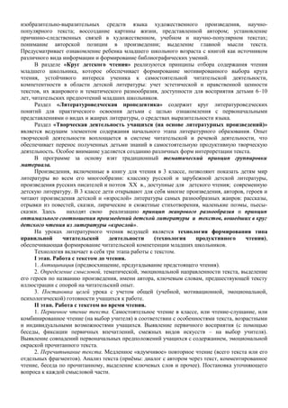 изобразительно-выразительных средств языка художественного произведения, научно-
популярного текста; воссоздание картины жизни, представленной автором; установление
причинно-следственных связей в художественном, учебном и научно-популярном текстах;
понимание авторской позиции в произведении; выделение главной мысли текста.
Предусматривает ознакомление ребенка младшего школьного возраста с книгой как источником
различного вида информации и формирование библиографических умений.
В разделе «Круг детского чтения» реализуются принципы отбора содержания чтения
младшего школьника, которое обеспечивает формирование мотивированного выбора круга
чтения, устойчивого интереса ученика к самостоятельной читательской деятельности,
компетентности в области детской литературы: учет эстетической и нравственной ценности
текстов, их жанрового и тематического разнообразия, доступности для восприятия детьми 6–10
лет, читательских предпочтений младших школьников.
Раздел «Литературоведческая пропедевтика» содержит круг литературоведческих
понятий для практического освоения детьми с целью ознакомления с первоначальными
представлениями о видах и жанрах литературы, о средствах выразительности языка.
Раздел «Творческая деятельность учащихся (на основе литературных произведений)»
является ведущим элементом содержания начального этапа литературного образования. Опыт
творческой деятельности воплощается в системе читательской и речевой деятельности, что
обеспечивает перенос полученных детьми знаний в самостоятельную продуктивную творческую
деятельность. Особое внимание уделяется созданию различных форм интерпретации текста.
В программе за основу взят традиционный тематический принцип группировки
материала.
Произведения, включенные в книгу для чтения в 3 классе, позволяют показать детям мир
литературы во всем его многообразии: классику русской и зарубежной детской литературы,
произведения русских писателей и поэтов XX в., доступные для детского чтения; современную
детскую литературу. В 3 классе дети открывают для себя многие произведения, авторов, героев и
читают произведения детской и «взрослой» литературы самых разнообразных жанров: рассказы,
отрывки из повестей, сказки, лирические и сюжетные стихотворения, маленькие поэмы, пьесы-
сказки. Здесь находят свою реализацию принцип жанрового разнообразия и принцип
оптимального соотношения произведений детской литературы и текстов, вошедших в круг
детского чтения из литературы «взрослой».
На уроках литературного чтения ведущей является технология формирования типа
правильной читательской деятельности (технология продуктивного чтения),
обеспечивающая формирование читательской компетенции младших школьников.
Технология включает в себя три этапа работы с текстом.
I этап. Работа с текстом до чтения.
1. Антиципация (предвосхищение, предугадывание предстоящего чтения).
2. Определение смысловой, тематической, эмоциональной направленности текста, выделение
его героев по названию произведения, имени автора, ключевым словам, предшествующей тексту
иллюстрации с опорой на читательский опыт.
3. Постановка целей урока с учетом общей (учебной, мотивационной, эмоциональной,
психологической) готовности учащихся к работе.
II этап. Работа с текстом во время чтения.
1. Первичное чтение текста. Самостоятельное чтение в классе, или чтение-слушание, или
комбинированное чтение (на выбор учителя) в соответствии с особенностями текста, возрастными
и индивидуальными возможностями учащихся. Выявление первичного восприятия (с помощью
беседы, фиксации первичных впечатлений, смежных видов искусств – на выбор учителя).
Выявление совпадений первоначальных предположений учащихся с содержанием, эмоциональной
окраской прочитанного текста.
2. Перечитывание текста. Медленное «вдумчивое» повторное чтение (всего текста или его
отдельных фрагментов). Анализ текста (приёмы: диалог с автором через текст, комментированное
чтение, беседа по прочитанному, выделение ключевых слов и прочее). Постановка уточняющего
вопроса к каждой смысловой части.
 
