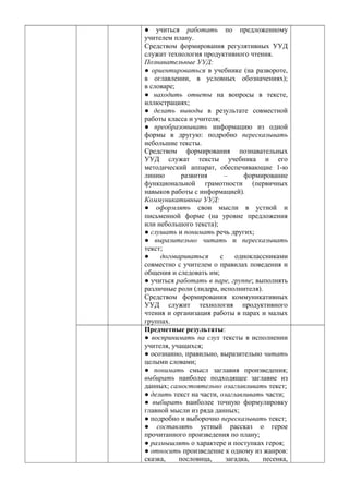 ● учиться работать по предложенному
учителем плану.
Средством формирования регулятивных УУД
служит технология продуктивного чтения.
Познавательные УУД:
● ориентироваться в учебнике (на развороте,
в оглавлении, в условных обозначениях);
в словаре;
● находить ответы на вопросы в тексте,
иллюстрациях;
● делать выводы в результате совместной
работы класса и учителя;
● преобразовывать информацию из одной
формы в другую: подробно пересказывать
небольшие тексты.
Средством формирования познавательных
УУД служат тексты учебника и его
методический аппарат, обеспечивающие 1-ю
линию развития – формирование
функциональной грамотности (первичных
навыков работы с информацией).
Коммуникативные УУД:
● оформлять свои мысли в устной и
письменной форме (на уровне предложения
или небольшого текста);
● слушать и понимать речь других;
● выразительно читать и пересказывать
текст;
● договариваться с одноклассниками
совместно с учителем о правилах поведения и
общения и следовать им;
● учиться работать в паре, группе; выполнять
различные роли (лидера, исполнителя).
Средством формирования коммуникативных
УУД служит технология продуктивного
чтения и организация работы в парах и малых
группах.
Предметные результаты:
● воспринимать на слух тексты в исполнении
учителя, учащихся;
● осознанно, правильно, выразительно читать
целыми словами;
● понимать смысл заглавия произведения;
выбирать наиболее подходящее заглавие из
данных; самостоятельно озаглавливать текст;
● делить текст на части, озаглавливать части;
● выбирать наиболее точную формулировку
главной мысли из ряда данных;
● подробно и выборочно пересказывать текст;
● составлять устный рассказ о герое
прочитанного произведения по плану;
● размышлять о характере и поступках героя;
● относить произведение к одному из жанров:
сказка, пословица, загадка, песенка,
 