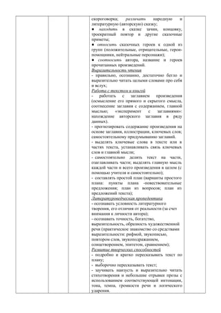 скороговорка; различать народную и
литературную (авторскую) сказку;
● находить в сказке зачин, концовку,
троекратный повтор и другие сказочные
приметы;
● относить сказочных героев к одной из
групп (положительные, отрицательные, герои-
помощники, нейтральные персонажи);
● соотносить автора, название и героев
прочитанных произведений.
Выразительность чтения
- правильно, осознанно, достаточно бегло и
выразительно читать целыми словами про себя
и вслух;
Работа с текстом и книгой
- работать с заглавием произведения
(осмысление его прямого и скрытого смысла,
соотнесение заглавия с содержанием, главной
мыслью; «эксперимент с заглавиями»:
нахождение авторского заглавия в ряду
данных).
- прогнозировать содержание произведения на
основе заглавия, иллюстрации, ключевых слов;
самостоятельному придумыванию заглавий.
- выделять ключевые слова в тексте или в
частях текста, устанавливать связь ключевых
слов и главной мысли;
- самостоятельно делить текст на части,
озаглавливать части; выделять главную мысль
каждой части и всего произведения в целом (с
помощью учителя и самостоятельно);
- составлять простой план (варианты простого
плана: пункты плана -повествовательные
предложения; план из вопросов; план из
предложений текста);
Литературоведческая пропедевтика
- осознавать условность литературного
творения, его отличия от реальности (за счет
внимания к личности автора);
- осознавать точность, богатство,
выразительность, образность художественной
речи (практическое знакомство со средствами
выразительности: рифмой, звукописью,
повтором слов, звукоподражанием,
олицетворением, эпитетом, сравнением);
Развитие творческих способностей
- подробно и кратко пересказывать текст по
плану;
- выборочно пересказывать текст;
- заучивать наизусть и выразительно читать
стихотворения и небольшие отрывки прозы с
использованием соответствующей интонации,
тона, темпа, громкости речи и логического
ударения.
 