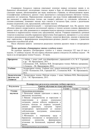 Содержание букварного периода охватывает изучение первых согласных звуков и их
буквенных обозначений; последующих гласных звуков и букв, их обозначающих; знакомство с
гласными звуками, обозначающими два звука; знакомство с буквами, не обозначающими звуков.
Специфическая особенность данного этапа заключается в непосредственном обучении чтению,
усвоению его механизма. Первоклассники осваивают два вида чтения: орфографическое (читаю,
как написано) и орфоэпическое (читаю, как говорю); работают со слоговыми таблицами и
слогами-слияниями; осваивают письмо всех гласных и согласных букв, слогов с различными
видами соединений, слов, предложений, небольших текстов.
Послебукварный (заключительный) — повторительно-обобщающий этап. На данном этапе
обучения грамоте осуществляется постепенный переход к чтению целыми словами, формируется
умение читать про себя, развиваются и совершенствуются процессы сознательного, правильного,
темпового и выразительного чтения слов, предложений, текстов. Учащиеся знакомятся с речевым
этикетом (словесные способы выражения приветствия, благодарности, прощания и т.д.) на основе
чтения и разыгрывания ситуаций общения. Обучение элементам фонетики, лексики и грамматики
идет параллельно с формированием коммуникативно-речевых умений и навыков, с развитием
творческих способностей детей.
После обучения грамоте начинается раздельное изучение русского языка и литературного
чтения.
Место предмета «Литературное чтение в учебном плане»
На изучение предмета «Литературное чтение» в 1 классе отводится 132 часа (4 часа в
неделю, 33 учебные недели). Из них период обучения грамоте отводится 24 учебные недели – 96
часов и на литературное чтение 9 недель – 36 часов.
Программа 1.Азбука. 1 класс: учеб. для общеобразоват. учреждений: в 2ч./ В. Г. Горецкий
и др. – М.: Просвещение, 2011
2.Климанова Л.Ф., Бойкина М.В. Литературное чтение: Рабочие программы:
1-4 классы. – М.: Просвещение, 2012.
Учебник Литературное чтение. Учебник для 1 класса начальной школы. В 2-х ч. Ч 1, 2
(+CD) / Климанова Л.Ф., Горецкий В.Г., Голованова М.В. – М.: Просвещение,
2012.
Дидактические
средства для
учащихся
Литературное чтение. Рабочая тетрадь. 1 класс. Бойкина М.В., Виноградская
Л.А. – М.: Просвещение, 2013.
Планируемые результаты освоения учебного предмета
Результаты Уровень обучения по годам (обучения)
1 класс 2 класс 3 класс 4 класс
Ученик
научится
Личностные результаты:
1. Начальные навыки адаптации к школе, к
школьному коллективу;
2. Навыки сотрудничества со взрослыми и
сверстниками в разных социальных
ситуациях, умения избегать конфликтов и
находить выходы из спорных ситуаций,
умения сравнивать поступки героев
литературных произведений со своими
собственными поступками, осмысливать
поступки героев;
3. Мотивации к творческому труду и
бережному отношению к материальным и
духовным ценностям, формирование
установки на безопасный, здоровый образ
жизни.
Метапредметные результаты:
 