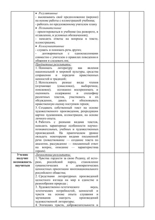  Регулятивные
- высказывать своё предположение (версию)
на основе работы с иллюстрацией учебника;
- работать по предложенному учителем плану
 Познавательные
- ориентироваться в учебнике (на развороте, в
оглавлении, в условных обозначениях);
- находить ответы на вопросы в тексте,
иллюстрациях;
 Коммуникативные
- слушать и понимать речь других;
- договариваться с одноклассниками
совместно с учителем о правилах поведения и
общения и следовать им;
Предметные результаты:
1. Понимать литературу как явления
национальной и мировой культуры, средства
сохранения и передачи нравственных
ценностей и традиций;
2. Использовать разные виды чтения
(изучающее (смысловое), выборочное,
поисковое); осознанно воспринимать и
оценивать содержание и специфику
различных текстов, участвовать в их
обсуждении, давать и обосновывать
нравственную оценку поступков героев;
3. Создавать собственный текст на основе
художественного произведения, репродукции
картин художников, иллюстрации, на основе
личного опыта.
4. Работать с разными видами текстов,
находить характерные особенности научно-
познавательных, учебных и художественных
произведений. На практическом уровне
овладеть некоторыми видами письменной
речи (повествование — создание текста по
аналогии, рассуждение — письменный ответ
на вопрос, описание — характеристика
героев).
Ученик
получит
возможность
научиться
Личностные результаты:
1. Чувства гордости за свою Родину, её исто-
рию, российский народ, становление
гуманистических и демократических
ценностных ориентации многонационального
российского общества;
2. Средствами литературных произведений
целостного взгляда на мир в единстве и
разнообразии природы ;
3. Художественно-эстетического вкуса,
эстетических потребностей, ценностей и
чувств на основе опыта слушания и
заучивания наизусть произведений
художественной литературы;
4. Этических чувств, доброжелательности и
 