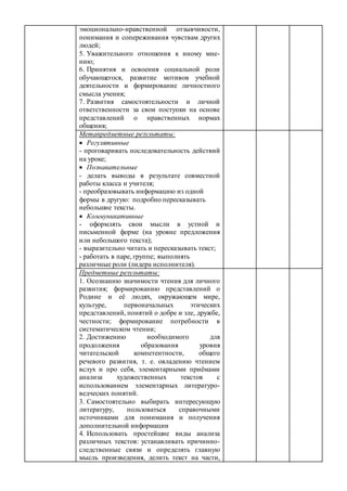 эмоционально-нравственной отзывчивости,
понимания и сопереживания чувствам других
людей;
5. Уважительного отношения к иному мне-
нию;
6. Принятия и освоения социальной роли
обучающегося, развитие мотивов учебной
деятельности и формирование личностного
смысла учения;
7. Развития самостоятельности и личной
ответственности за свои поступки на основе
представлений о нравственных нормах
общения;
Метапредметные результаты:
 Регулятивные
- проговаривать последовательность действий
на уроке;
 Познавательные
- делать выводы в результате совместной
работы класса и учителя;
- преобразовывать информацию из одной
формы в другую: подробно пересказывать
небольшие тексты.
 Коммуникативные
- оформлять свои мысли в устной и
письменной форме (на уровне предложения
или небольшого текста);
- выразительно читать и пересказывать текст;
- работать в паре, группе; выполнять
различные роли (лидера исполнителя).
Предметные результаты:
1. Осознанию значимости чтения для личного
развития; формированию представлений о
Родине и её людях, окружающем мире,
культуре, первоначальных этических
представлений, понятий о добре и зле, дружбе,
честности; формирование потребности в
систематическом чтении;
2. Достижению необходимого для
продолжения образования уровня
читательской компетентности, общего
речевого развития, т. е. овладению чтением
вслух и про себя, элементарными приёмами
анализа художественных текстов с
использованием элементарных литературо-
ведческих понятий.
3. Самостоятельно выбирать интересующую
литературу, пользоваться справочными
источниками для понимания и получения
дополнительной информации
4. Использовать простейшие виды анализа
различных текстов: устанавливать причинно-
следственные связи и определять главную
мысль произведения, делить текст на части,
 
