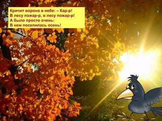 Кричит ворона в небе: – Кар-р!
В лесу пожар-р, в лесу пожар-р!
А было просто очень:
В нем поселилась осень!
 