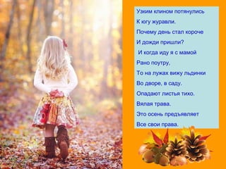Узким клином потянулись
К югу журавли.
Почему день стал короче
И дожди пришли?
И когда иду я с мамой
Рано поутру,
То на лужах вижу льдинки
Во дворе, в саду.
Опадают листья тихо.
Вялая трава.
Это осень предъявляет
Все свои права.
 