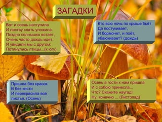 ЗАГАДКИ
Вот и осень наступила
И листву спать уложила.
Поздно солнышко встает,
Очень часто дождь идет.
И увидели мы с другом:
Потянулись птицы...(к югу)
Пришла без красок
B без кисти
И перекрасила все
листья. (Осень)
Осень в гости к нам пришла
И с собою принесла...
Что? Скажите наугад!
Ну, конечно ... (Листопад)
Кто всю ночь по крыше бьёт
Да постукивает,
И бормочет, и поёт,
убаюкивает? (дождь)
 