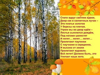 Стало вдруг светлее вдвое,
Двор как в солнечных лучах –
Это платье золотое
У березы на плечах.
Утром мы во двор идём –
Листья сыплются дождём,
Под ногами шелестят
И летят… летят… летят…
Пролетают паутинки
С паучками в серединке,
И высоко от земли
Пролетают журавли.
Всё летит! Должно быть, это
Улетает наше лето.
 