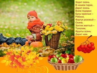 Ходит осень
В нашем парке,
Дарит осень
Всем подарки:
Бусы красные –
Рябине,
Фартук розовый –
Осине,
Зонтик желтый –
Тополям,
Фрукты осень
Дарит нам.
 