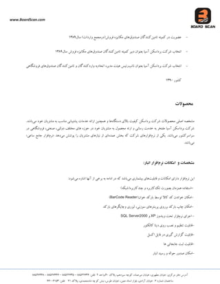 www.BoardScan.com
،‫هیشػوبد‬ ‫خیبثبى‬ ،‫هغْشی‬ ‫خیبثبى‬ 5‫هشوضی‬ ‫دفتش‬ ‫آدسع‬،‫ػیضدّن‬ ِ‫وَچ‬‫پالن‬04،‫ٍاحذ‬25‫تلفي‬33622888–33622886–33622008-33622003
ُ‫ؿوبس‬ ‫ػبختوبى‬2،‫آصادی‬ ‫خیبثبى‬ 5،‫هؼیي‬ ‫اػتبد‬ ‫ثلَاس‬،‫عَع‬ ‫خیبثبى‬ُ‫ؿب‬ ِ‫وَچ‬ ‫ًجؾ‬،‫هحوذی‬‫پالن‬225‫تلفي‬88448268
-‫تبهیي‬ ِ‫وویت‬ ‫دس‬ ‫ػضَیت‬‫وٌٌذگبى‬‫كٌذٍق‬‫ػبل‬ )‫ٍاسدات‬ ‫فشٍؽ(دسهجوغ‬ ُ‫هىبًیض‬ ‫ّبی‬2834
-‫آػیب‬ ‫ثشداػىي‬ ‫ؿشوت‬ ‫اًتخبة‬‫تبهیي‬ ِ‫وویت‬ ‫دثیش‬ ‫ثؼٌَاى‬‫كٌذٍق‬ ‫وٌٌذگبى‬‫ػبل‬ ‫فشٍؽ‬ ُ‫هىبًیض‬ ‫ّبی‬2834
-‫اًتخب‬‫ًبئت‬ ‫ثؼٌَاى‬ ‫آػیب‬ ‫ثشداػىي‬ ‫ؿشوت‬ ‫ة‬‫تبهیي‬ ٍ ‫ٍاسدوٌٌذگبى‬ ِ‫اتحبدی‬ ُ‫هذیش‬ ‫ّیئت‬ ‫سئیغ‬‫كٌذٍق‬ ‫وٌٌذگبى‬‫فشٍؿگبّی‬ ‫ّبی‬
‫وـَس‬2844
‫محصًالت‬
‫اكلی‬ ِ‫هـخل‬‫هحلَالت‬ُ‫دػتگب‬ ‫ثبالی‬ ‫ویفیت‬ ‫ثشداػىي‬ ‫ؿشوت‬‫هـتشیبى‬ ِ‫ث‬ ‫هٌبػت‬ ‫پـتیجبًی‬ ‫خذهبت‬ ِ‫اسائ‬ ‫ّوچٌیي‬ ٍ ‫ّب‬‫خَد‬‫هی‬‫ثبؿذ‬.
‫هفتخش‬ ‫آػیب‬ ‫ثشداػىي‬ ‫ؿشوت‬‫سػبًی‬ ‫خذهت‬ ِ‫ث‬‫هحلَل‬ ِ‫اسئ‬ ٍ‫دس‬ ‫فشٍؿگبّی‬ ،‫كٌؼتی‬ ،‫دٍلتی‬ ‫هختلف‬ ‫ّبی‬ ُ‫حَص‬ ‫دس‬ ‫خَد‬ ‫هـتشیبى‬ ِ‫ث‬
‫ػشاػشوـَس‬‫هی‬.‫ثبؿذ‬‫ًشم‬ ‫اص‬ ‫یىی‬ُ‫ػوذ‬ ‫ثخؾ‬ ِ‫و‬ ‫ؿشوت‬ ‫افضاسّبی‬‫هی‬ ‫پَؿؾ‬ ‫سا‬ ‫هـتشیبى‬ ‫ًیبصّبی‬ ‫اص‬ ‫ای‬‫دّذ‬«‫ًشم‬‫ػبػی‬ ‫جبهغ‬ ‫افضاس‬»
‫هی‬.‫ثبؿذ‬
‫امکاوات‬ ‫ي‬ ‫مشخصات‬‫وزم‬‫افشار‬‫اوبار‬:
‫ًشم‬ ‫ایي‬‫لبثلیت‬ ٍ ‫اهىبًبت‬ ‫داسای‬ ‫افضاس‬‫هی‬ ‫ثیـوبسی‬ ‫ّبی‬‫هی‬ ُ‫اؿبس‬ ‫آًْب‬ ‫اص‬ ‫ثشخی‬ ِ‫ث‬ ِ‫اداه‬ ‫دس‬ ِ‫و‬ ‫ثبؿذ‬5‫ؿَد‬
-ُ‫اػتفبد‬‫ته‬ ‫ثلَست‬ ‫ّوضهبى‬)ِ‫چٌذوبسثشُ(ؿجى‬ ٍ ُ‫وبسثش‬
-(‫خَاى‬ ‫ثبسوذ‬ ‫تَػظ‬ ‫وبال‬ ‫وذ‬ ‫خَاًذى‬ ‫اهىبى‬BarCode Reader)
-،‫ػَصًی‬ ‫پشیٌتشّبی‬ ‫ثشسٍی‬ ‫ثبسوذ‬ ‫چبح‬ ‫اهىبى‬‫ثبسوذ‬ ‫ٍچبپگشّبی‬ ‫لیضسی‬
-‫ًشم‬ ‫اجشای‬‫فضاس‬‫ٍیٌذٍص‬ ‫تحت‬XPٍSQL Server2000
-‫وبلىتَس‬ ‫دیتب‬ ‫سٍی‬ ‫ًلت‬ ٍ ‫تٌظین‬ ‫لبثلیت‬
-‫لبثلیت‬‫اوؼل‬ ‫فبیل‬ ‫دس‬ ‫گیشی‬ ‫گضاسؽ‬
-‫ّب‬ ‫جبثجبئی‬ ‫ثجت‬ ‫لبثلیت‬
-‫اًجبس‬ ‫سػیذ‬ ٍ ِ‫حَال‬ ‫كذٍس‬ ‫اهىبى‬
 