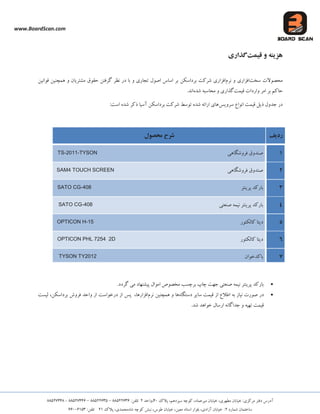 www.BoardScan.com
،‫هیشػوبد‬ ‫خیبثبى‬ ،‫هغْشی‬ ‫خیبثبى‬ 5‫هشوضی‬ ‫دفتش‬ ‫آدسع‬،‫ػیضدّن‬ ِ‫وَچ‬‫پالن‬04،‫ٍاحذ‬25‫تلفي‬33622888–33622886–33622008-33622003
ُ‫ؿوبس‬ ‫ػبختوبى‬2،‫آصادی‬ ‫خیبثبى‬ 5،‫هؼیي‬ ‫اػتبد‬ ‫ثلَاس‬،‫عَع‬ ‫خیبثبى‬ُ‫ؿب‬ ِ‫وَچ‬ ‫ًجؾ‬،‫هحوذی‬‫پالن‬225‫تلفي‬88448268
ٍ‫َشیى‬‫ي‬‫قیمت‬‫گذاری‬
‫هحلَالت‬‫ػخت‬‫افضاسی‬ٍ‫ًشم‬‫افضاس‬‫ثشداػىي‬ ‫ؿشوت‬ ‫ی‬‫لَاًیي‬ ‫ّوچٌیي‬ ٍ ‫هـتشیبى‬ ‫حمَق‬ ‫گشفتي‬ ‫ًظش‬ ‫دس‬ ‫ثب‬ ٍ ‫تجبسی‬ ‫اكَل‬ ‫اػبع‬ ‫ثش‬
‫حبون‬‫لیوت‬ ‫ٍاسدات‬ ‫اهش‬ ‫ثش‬ُ‫ؿذ‬ ِ‫هحبػج‬ ٍ ‫گزاسی‬‫اًذ‬.
‫ریل‬ ‫جذٍل‬ ‫دس‬‫ػشٍیغ‬ ‫اًَاع‬ ‫لیوت‬5‫اػت‬ ُ‫ؿذ‬ ‫روش‬ ‫آػیب‬ ‫ثشداػىي‬ ‫ؿشوت‬ ‫تَػظ‬ ُ‫ؿذ‬ ِ‫اسائ‬ ‫ّبی‬
‫ردیف‬‫محصًل‬ ‫شزح‬
1‫فشٍؿگبّی‬ ‫كٌذٍق‬TS-2011-TYSON
2‫فشٍؿگبّی‬ ‫كٌذٍق‬SAM4 TOUCH SCREEN
3‫پشیٌتش‬ ‫ثبسوذ‬SATO CG-408
4‫كٌؼتی‬ ِ‫ًیو‬ ‫پشیٌتش‬ ‫ثبسوذ‬SATO CG-408
5‫وبلىتَس‬ ‫دیتب‬OPTICON H-15
6‫وبلىتَس‬ ‫دیتب‬OPTICON PHL 7254 2D
7‫ثبوذخَاى‬TYSON TY2012
.‫گشدد‬ ‫هی‬ ‫پیـٌْبد‬ ‫اهَال‬ ‫هخلَف‬ ‫ثشچؼت‬ ‫چبح‬ ‫جْت‬ ‫كٌؼتی‬ ِ‫ًیو‬ ‫پشیٌتش‬ ‫ثبسوذ‬
ِ‫ث‬ ‫ًیبص‬ ‫كَست‬ ‫دس‬‫اص‬ ‫اعالع‬‫ػبیش‬ ‫لیوت‬ُ‫دػتگب‬‫ّب‬‫ّوچٌیي‬ ٍ‫ًشم‬‫افضاس‬‫ّب‬،‫پغ‬‫ثشداػىي‬ ‫فشٍؽ‬ ‫ٍاحذ‬ ‫اص‬ ‫دسخَاػت‬ ‫اص‬،‫لیؼت‬
.‫ؿذ‬ ‫خَاّذ‬ ‫اسػبل‬ ًِ‫جذاگب‬ ٍ ِ‫تْی‬ ‫لیوت‬
 