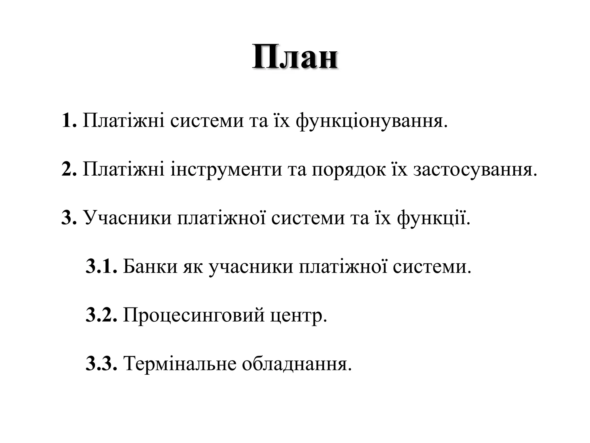План
1. Платіжні системи та їх функціонування.
2. Платіжні інструменти та порядок їх застосування.
3. Учасники платіжної системи та їх функції.
3.1. Банки як учасники платіжної системи.
3.2. Процесинговий центр.
3.3. Термінальне обладнання.
 