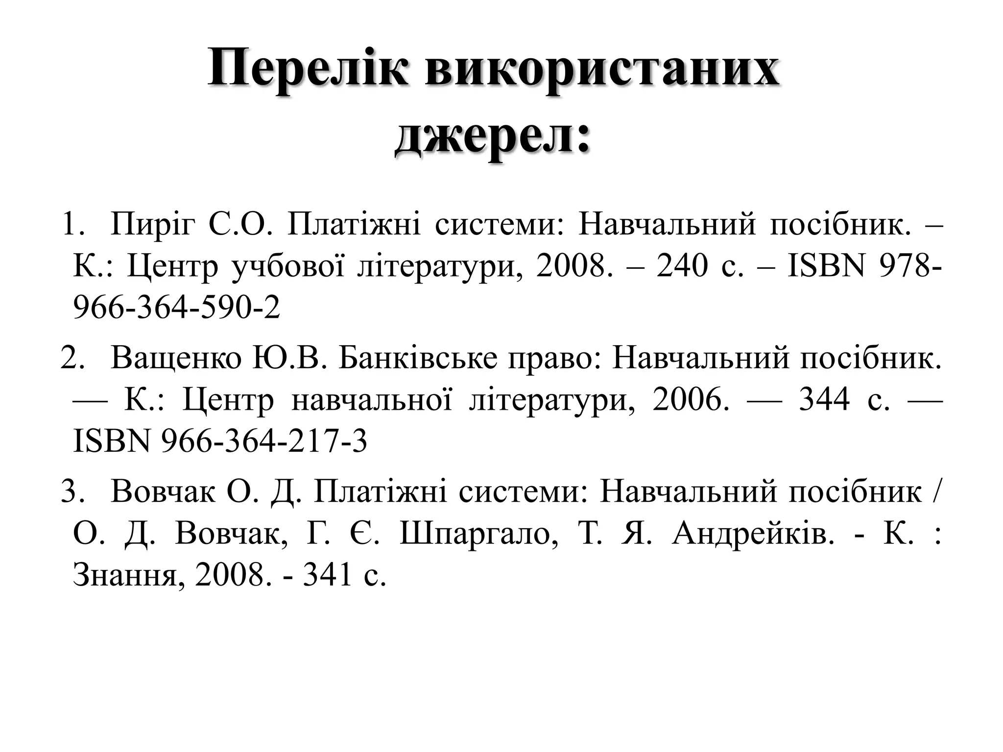Перелік використаних
джерел:
1. Пиріг С.О. Платіжні системи: Навчальний посібник. –
К.: Центр учбової літератури, 2008. – 240 с. – ISBN 978-
966-364-590-2
2. Ващенко Ю.В. Банківське право: Навчальний посібник.
— К.: Центр навчальної літератури, 2006. — 344 с. —
ISВN 966-364-217-3
3. Вовчак О. Д. Платіжні системи: Навчальний посібник /
О. Д. Вовчак, Г. Є. Шпаргало, Т. Я. Андрейків. - К. :
Знання, 2008. - 341 с.
 
