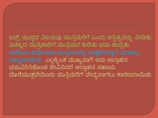 ಬದ್ರ್ ಯುದ್ಧದ್ ವಿಜಯವು ಮುಸ್ಲಿಮರಿಗೆ ಒಂದ್ು ಅಸ್ಲಿತ್ವವನ್ುು ನೀಡಿತ್ು.
ಮಕ್ಕಾದ್ ಮುಶ್ರ್ಕ್ಕರಿಗೆ ಮುಸ್ಲಿಮರ ಕುರಿತ್ು ಭಯ ಹುಟ್ಟಿತ್ು.
ಇದ್ರಿಂದ್ ಮದೀನಕದ್ ಮುಸ್ಲಿಮರನ್ುು ಸಕಕ್ಷರರನಕುಗಿ ಮಕಡಲು
ಸಕಧ್ಯವಕಯಿತ್ು. ಎಲಿಕ್ಾಂತ್ ಮುಖ್ಯವಕಗಿ ಇದ್ು ಅಲ್ಕಿಹನ್
ಭಯವಿರಿಸ್ಲಕ್ೆ ಂಡ ಜೀವಿಸ್ಲದ್ರೆ ಅಲ್ಕಿಹನ್ ಸಹಕಯ
ದೆ ರೆಯುತ್ಿದೆಯಂದ್ು ಮುಸ್ಲಿಮರಿಗೆ ವೆೀದ್ಯವಕಗಲು ಕ್ಕರಣವಕಯಿತ್ು
 