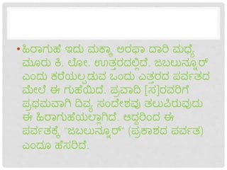 •ಹಿರಾಗುಹೆ ಇದು ಮಕ್ಾಾ ಅರಫಾ ದಾರಿ ಮಧ್ೆೆ
ಮೂರು ಕಿ. ಲೊೋ. ಊತ್ತರದಲ್ಲಿದೆ. ಜಬಲುನ್ೂೂರ್
ಎಂದು ಕರೆಯಲಪಡುವ ಒಂದು ಎತ್ತರದ ಪವವತ್ದ
ಮೋಲೆ ಈ ಗುಹೆಯಿದೆ. ಪರವಾದಿ [ಸ]ರವರಿಗೆ
ಪರಥಮವಾಗಿ ದಿವೆ ಸಂದೆೋಶವು ತ್ಲುಪಿರುವುದು
ಈ ಹಿರಾಗುಹೆಯಲಾಿಗಿದೆ. ಆದದರಿಂದ ಈ
ಪವವತ್ಕ್ೆಾ "ಜಬಲುನ್ೂೂರ್" (ಪರಕ್ಾಶದ ಪವವತ್)
ಎಂದೂ ಹೆಸರಿದೆ.
 