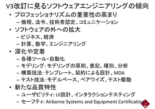 V3改訂に見るソフトウェアエンジニアリングの傾向
• プロフェッショナリズムの重要性の高まり• プロフェッショナリズムの重要性の高まり
– 倫理、法令、技術者認定、コミュニケーション– 倫理、法令、技術者認定、コミュニケーション
• ソフトウェアの外への拡大
– ビジネス、経済– ビジネス、経済
– 計算、数学、エンジニアリング
• 深化や定着• 深化や定着
– 各種ツール・自動化– 各種ツール・自動化
– モデリング: モデリングの原則、表記、種別、分析
– 構築技法: テンプレート、契約による設計、MDA– 構築技法: テンプレート、契約による設計、MDA
– テスト技法: モデルベース、ペアワイズ、テスト駆動
• 新たな品質特性• 新たな品質特性
– ユーザビリティ: UI設計、インタラクションテスティング– ユーザビリティ: UI設計、インタラクションテスティング
– セーフティ: Airborne Systems and Equipment Certification17
 