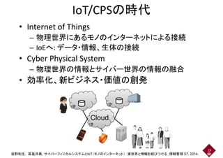 IoT/CPSの時代
• Internet of Things
– 物理世界にあるモノのインターネットによる接続– 物理世界にあるモノのインターネットによる接続
– IoEへ: データ・情報、生体の接続
• Cyber Physical System
– 物理世界の情報とサイバー世界の情報の融合– 物理世界の情報とサイバー世界の情報の融合
• 効率化、新ビジネス・価値の創発
Cloud
19
岩野和生, 高島洋典, サイバーフィジカルシステムとIoT（モノのインターネット） 実世界と情報を結びつける ,情報管理 57, 2014.
 