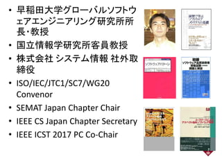 • 早稲田大学グローバルソフトウ
ェアエンジニアリング研究所所ェアエンジニアリング研究所所
長・教授長・教授
• 国立情報学研究所客員教授
• 株式会社 システム情報 社外取
締役締役
• ISO/IEC/JTC1/SC7/WG20• ISO/IEC/JTC1/SC7/WG20
Convenor
• SEMAT Japan Chapter Chair• SEMAT Japan Chapter Chair
• IEEE CS Japan Chapter Secretary• IEEE CS Japan Chapter Secretary
• IEEE ICST 2017 PC Co-ChairIEEE ICST 2017 PC Co-Chair
2
 