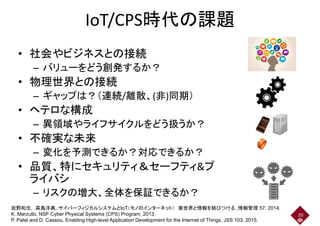 IoT/CPS時代の課題IoT/CPS時代の課題
• 社会やビジネスとの接続• 社会やビジネスとの接続
– バリューをどう創発するか？
• 物理世界との接続
– ギャップは？（連続/離散、(非)同期）– ギャップは？（連続/離散、(非)同期）
• ヘテロな構成
– 異領域やライフサイクルをどう扱うか？– 異領域やライフサイクルをどう扱うか？
• 不確実な未来
– 変化を予測できるか？対応できるか？– 変化を予測できるか？対応できるか？
• 品質、特にセキュリティ＆セーフティ&プ
ライバシライバシ
– リスクの増大、全体を保証できるか？
20
岩野和生, 高島洋典, サイバーフィジカルシステムとIoT（モノのインターネット） 実世界と情報を結びつける ,情報管理 57, 2014.
K. Marzullo, NSF Cyber Physical Systems (CPS) Program, 2013.
P. Patel and D. Cassou, Enabling High-level Application Development for the Internet of Things, JSS 103, 2015.
 