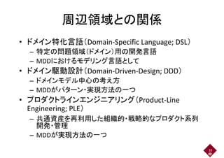 周辺領域との関係周辺領域との関係
• ドメイン特化言語（Domain-Specific Language; DSL）
– 特定の問題領域（ドメイン）用の開発言語– 特定の問題領域（ドメイン）用の開発言語
– MDDにおけるモデリング言語として
• ドメイン駆動設計（Domain-Driven-Design; DDD）• ドメイン駆動設計（Domain-Driven-Design; DDD）
– ドメインモデル中心の考え方
– MDDがパターン・実現方法の一つ– MDDがパターン・実現方法の一つ
• プロダクトラインエンジニアリング（Product-Line
Engineering; PLE）Engineering; PLE）
– 共通資産を再利用した組織的・戦略的なプロダクト系列
開発・管理開発・管理
– MDDが実現方法の一つ
33
 