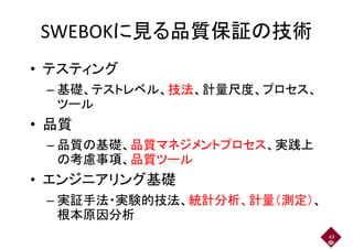 SWEBOKに見る品質保証の技術SWEBOKに見る品質保証の技術
• テスティング
– 基礎、テストレベル、技法、計量尺度、プロセス、– 基礎、テストレベル、技法、計量尺度、プロセス、
ツール
• 品質
– 品質の基礎、品質マネジメントプロセス、実践上– 品質の基礎、品質マネジメントプロセス、実践上
の考慮事項、品質ツール
• エンジニアリング基礎
– 実証手法・実験的技法、統計分析、計量（測定）、– 実証手法・実験的技法、統計分析、計量（測定）、
根本原因分析
43
 