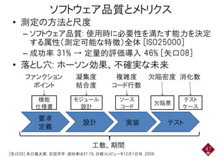 ソフトウェア品質とメトリクス
• 測定の方法と尺度• 測定の方法と尺度
– ソフトウェア品質: 使用時に必要性を満たす能力を決定– ソフトウェア品質: 使用時に必要性を満たす能力を決定
する属性（測定可能な特徴）全体 [ISO25000]
– 成功率 31% → 定量的評価導入 46% [矢口08]– 成功率 31% → 定量的評価導入 46% [矢口08]
• 落とし穴: ホーソン効果、不確実な未来
ファンクション
ポイント
凝集度
結合度
複雑度
コード行数
欠陥密度 消化数
機能
仕様書
ポイント
モジュール
設計
結合度
ソース
コード
コード行数
欠陥票
テスト
ケース
要求
設計 実装 テスト
仕様書 設計 コード
欠陥票
ケース
定義
設計 実装 テスト
47
[矢口08] 矢口竜太郎, 吉田洋平: 成功率は31.1%, 日経コンピュータ12月1日号, 2008.
工数、期間
 