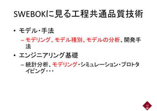 SWEBOKに見る工程共通品質技術SWEBOKに見る工程共通品質技術
• モデル・手法
– モデリング、モデル種別、モデルの分析、開発手– モデリング、モデル種別、モデルの分析、開発手
法
• エンジニアリング基礎
– 統計分析、モデリング・シミュレーション・プロトタ– 統計分析、モデリング・シミュレーション・プロトタ
イピング・・・
55
 