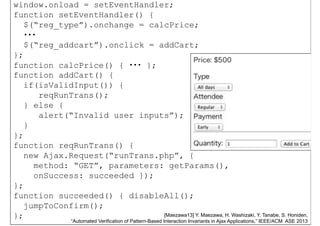 window.onload = setEventHandler;
function setEventHandler() {
$(“reg_type”).onchange = calcPrice;$(“reg_type”).onchange = calcPrice;
・・・
$(“reg_addcart”).onclick = addCart;
};
function calcPrice() { ・・・ };
function addCart() {function addCart() {
if(isValidInput()) {
reqRunTrans();
} else {
alert(“Invalid user inputs”);
}}
};
function reqRunTrans() {
new Ajax.Request(“runTrans.php”, {
method: “GET”, parameters: getParams(),
onSuccess: succeeded });onSuccess: succeeded });
};
function succeeded() { disableAll();
Nov.
14,56
jumpToConfirm();
}; [Maezawa13] Y. Maezawa, H. Washizaki, Y. Tanabe, S. Honiden,
“Automated Verification of Pattern-Based Interaction Invariants in Ajax Applications,” IEEE/ACM ASE 2013
 