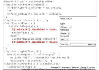 window.onload = setEventHandler;
function setEventHandler() {
$(“reg_type”).onchange = calcPrice;$(“reg_type”).onchange = calcPrice;
・・・
$(“reg_addcart”).onclick = addCart;
};
function calcPrice() { ・・・ };
function addCart() {function addCart() {
if(isValidInput()) {
$(“addCart”).disabled = true;
reqRunTrans();
} else {
alert(“Invalid user inputs”);alert(“Invalid user inputs”);
$(“addCart”).disabled = false;
}
};
function reqRunTrans() {
new Ajax.Request(“runTrans.php”, {new Ajax.Request(“runTrans.php”, {
method: “GET”, parameters: getParams(),
onSuccess: succeeded }); };
Nov.
14,58
function succeeded() { disableAll();
jumpToConfirm(); }; [Maezawa13] Y. Maezawa, H. Washizaki, Y. Tanabe, S. Honiden,
“Automated Verification of Pattern-Based Interaction Invariants in Ajax Applications,” IEEE/ACM ASE 2013
 