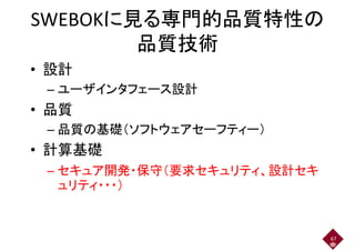 SWEBOKに見る専門的品質特性のSWEBOKに見る専門的品質特性の
品質技術
• 設計
– ユーザインタフェース設計– ユーザインタフェース設計
• 品質• 品質
– 品質の基礎（ソフトウェアセーフティー）
• 計算基礎
– セキュア開発・保守（要求セキュリティ、設計セキ– セキュア開発・保守（要求セキュリティ、設計セキ
ュリティ・・・）
67
 