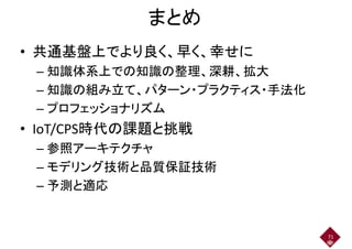 まとめ
• 共通基盤上でより良く、早く、幸せに• 共通基盤上でより良く、早く、幸せに
– 知識体系上での知識の整理、深耕、拡大
–– 知識の組み立て、パターン・プラクティス・手法化
– プロフェッショナリズム– プロフェッショナリズム
• IoT/CPS時代の課題と挑戦
– 参照アーキテクチャ
– モデリング技術と品質保証技術– モデリング技術と品質保証技術
– 予測と適応
71
 