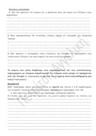 Ερωτήσεις κατανόησης
1. Από πού φαίνεται στο κείμενο ότι η φιλοξενία ήταν μια αρετή των Ελλήνων στην
αρχαιότητα;
…………………………………………………………………………………………………………………
…………………………………………………………………………………………………………………
…………………………………………………………………………………………………………………
…………………………………………………………………………………………………………………
…………………………………………………………………………………………………………………
………………………………………………………………………………………………………………….
2. Ποια πραγματικότητα θα συναντήσει κάποιος σήμερα αν επισκεφθεί μια τουριστική
περιοχή;
…………………………………………………………………………………………………………………
…………………………………………………………………………………………………………………
…………………………………………………………………………………………………………………
………………………………………………………………………………………………………………….
3. Πού προτείνει ο συγγραφέας στους επισκέπτες της Ελλάδας να αναζητήσουν τους
«αυθεντικούς Έλληνες» και γιατί νομίζετε ότι κάνει αυτή την πρόταση;
…………………………………………………………………………………………………………………
…………………………………………………………………………………………………………………
………………………………………………………………………………………………………………….
Το κείμενο που μόλις διαβάσαμε είναι χαρακτηριστικό του πώς αναπτύσσουμε
παραγράφους με στοιχεία–παραδείγματα. Τα στοιχεία αυτά μπορεί να προέρχονται
από την Ιστορία (α παράγραφος) ή και από τη σύγχρονη κοινωνική-καθημερινή μας
ζωή (β παράγραφος).
Θυμηθείτε!!!
Κάθε παράγραφος πρέπει να αναπτύσσεται με αρκετά (όχι πάντως 1 ή 2) παραδείγματα,
για να είμαστε πειστικοί. Επίσης ξαναθυμάμαι τη δομή μιας παραγράφου (σελ. 19).
 Και τώρα εσείς. Αναπτύξτε σε μια παράγραφο τη θεματική πρόταση:
Η Ελλάδα είναι µια χώρα που προσελκύει ένα µεγάλο αριθµό τουριστών για πολλούς και
διαφορετικούς λόγους………………………………………………………………………………………
…………………………………………………………………………………………………………………
…………………………………………………………………………………………………………………
…………………………………………………………………………………………………………………
…………………………………………………………………………………………………………………
…………………………………………………………………………………………………………………
…………………………………………………………………………………………………………………
……………………………………………………………………………………………….............................
.............................................................................................................................................................................
.............................................................................................................................................................................
.............................................................................................................................................................................
 