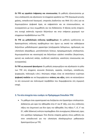 9
Οι ΤΠΕ ως εργαλείο έκφρασης και επικοινωνίας: Οι μαθητές εξοικειώνονται με
τους υπολογιστές και αξιοποιούν τα σύγχρονα εργαλεία των ΤΠΕ (λογισμικά γενικής
χρήσης, εκπαιδευτικό λογισμικό, υπηρεσίες Διαδικτύου και Web 2.0, κ.λπ.) για να
δημιουργήσουν ψηφιακά έργα, να εκφραστούν και να επικοινωνήσουν, να
συνεργαστούν με τους συμμαθητές και τον διδάσκοντα. Ο άξονας αυτός στοχεύει
στη συνεχή ανάπτυξη τεχνικών δεξιοτήτων και στην επάρκεια χειρισμού των
σύγχρονων περιβαλλόντων των ΤΠΕ.
Οι ΤΠΕ ως μεθοδολογία επίλυσης προβλημάτων: Οι μαθητές εμπλέκονται σε
δραστηριότητες επίλυσης προβλημάτων που έχουν ως σκοπό την καλλιέργεια
δεξιοτήτων μεθοδολογικού χαρακτήρα (επεξεργασία δεδομένων, σχεδιασμός και
υλοποίηση αλγορίθμων, μοντελοποίηση λύσεων, προγραμματισμός υπολογιστών,
δημιουργικότητα και καινοτομία) και δεξιοτήτων υψηλού επιπέδου (διερεύνηση,
κριτική και αναλυτική σκέψη, συνθετική ικανότητα, ικανότητες επικοινωνίας και
συνεργασίας).
Οι ΤΠΕ ως κοινωνικό φαινόμενο: Οι μαθητές αναγνωρίζουν και αξιολογούν το ρόλο
των ΤΠΕ στη σύγχρονη κοινωνία (διοίκηση, εργασία, επιστήμες, εκπαίδευση,
ψυχαγωγία, πολιτισμός κ.λπ.). Απώτερος στόχος είναι να αποκτήσουν ευρύτερη
ψηφιακή παιδεία και να διαμορφώσουν στάσεις και αξίες, ώστε να κατανοήσουν
το νέο κοινωνικό και πολιτισμικό περιβάλλον που διαμορφώνεται στη σημερινή
εποχή.
3. Τα νέα στοιχεία που εισάγει το Πρόγραμμα Σπουδών ΤΠΕ
 Το μάθημα είναι εργαστηριακό και διεξάγεται στο Εργαστήριο υπολογιστών.
Διδάσκεται μία ώρα την εβδομάδα στην Α’ και Β’ τάξη, ενώ στις υπόλοιπες
τάξεις του Δημοτικού για δύο ώρες την εβδομάδα. Στις τάξεις Γ’, Δ’, Ε’ και
Στ’, κάθε διδακτική ενότητα περιλαμβάνει δύο συνεχόμενες διδακτικές ώρες
στο ωρολόγιο πρόγραμμα. Έτσι δίνεται επαρκής χρόνος στους μαθητές και
στον εκπαιδευτικό για την υλοποίηση ολοκληρωμένων μαθησιακών
δραστηριοτήτων με ΤΠΕ.
 
