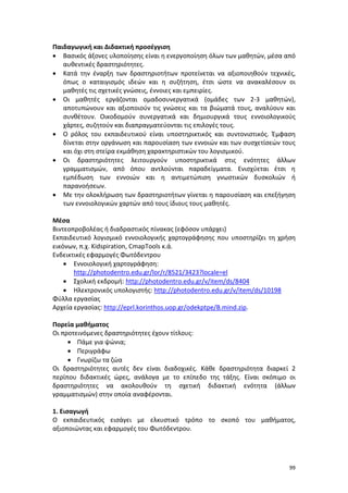 99
Παιδαγωγική και Διδακτική προσέγγιση
 Βασικός άξονες υλοποίησης είναι η ενεργοποίηση όλων των μαθητών, μέσα από
αυθεντικές δραστηριότητες.
 Κατά την έναρξη των δραστηριοτήτων προτείνεται να αξιοποιηθούν τεχνικές,
όπως ο καταιγισμός ιδεών και η συζήτηση, έτσι ώστε να ανακαλέσουν οι
μαθητές τις σχετικές γνώσεις, έννοιες και εμπειρίες.
 Οι μαθητές εργάζονται ομαδοσυνεργατικά (ομάδες των 2-3 μαθητών),
αποτυπώνουν και αξιοποιούν τις γνώσεις και τα βιώματά τους, αναλύουν και
συνθέτουν. Οικοδομούν συνεργατικά και δημιουργικά τους εννοιολογικούς
χάρτες, συζητούν και διαπραγματεύονται τις επιλογές τους.
 Ο ρόλος του εκπαιδευτικού είναι υποστηρικτικός και συντονιστικός. Έμφαση
δίνεται στην οργάνωση και παρουσίαση των εννοιών και των συσχετίσεών τους
και όχι στη στείρα εκμάθηση χαρακτηριστικών του λογισμικού.
 Οι δραστηριότητες λειτουργούν υποστηρικτικά στις ενότητες άλλων
γραμματισμών, από όπου αντλούνται παραδείγματα. Ενισχύεται έτσι η
εμπέδωση των εννοιών και η αντιμετώπιση γνωστικών δυσκολιών ή
παρανοήσεων.
 Με την ολοκλήρωση των δραστηριοτήτων γίνεται η παρουσίαση και επεξήγηση
των εννοιολογικών χαρτών από τους ίδιους τους μαθητές.
Μέσα
Βιντεοπροβολέας ή διαδραστικός πίνακας (εφόσον υπάρχει)
Εκπαιδευτικό λογισμικό εννοιολογικής χαρτογράφησης που υποστηρίζει τη χρήση
εικόνων, π.χ. Kidspiration, CmapTools κ.ά.
Ενδεικτικές εφαρμογές Φωτόδεντρου
 Εννοιολογική χαρτογράφηση:
http://photodentro.edu.gr/lor/r/8521/3423?locale=el
 Σχολική εκδρομή: http://photodentro.edu.gr/v/item/ds/8404
 Ηλεκτρονικός υπολογιστής: http://photodentro.edu.gr/v/item/ds/10198
Φύλλα εργασίας
Αρχεία εργασίας: http://eprl.korinthos.uop.gr/odekptpe/B.mind.zip.
Πορεία μαθήματος
Οι προτεινόμενες δραστηριότητες έχουν τίτλους:
 Πάμε για ψώνια;
 Περιγράφω
 Γνωρίζω τα ζώα
Οι δραστηριότητες αυτές δεν είναι διαδοχικές. Κάθε δραστηριότητα διαρκεί 2
περίπου διδακτικές ώρες, ανάλογα με το επίπεδο της τάξης. Είναι σκόπιμο οι
δραστηριότητες να ακολουθούν τη σχετική διδακτική ενότητα (άλλων
γραμματισμών) στην οποία αναφέρονται.
1. Εισαγωγή
Ο εκπαιδευτικός εισάγει με ελκυστικό τρόπο το σκοπό του μαθήματος,
αξιοποιώντας και εφαρμογές του Φωτόδεντρου.
 