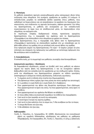 100
2. Υλοποίηση
Οι μαθητές ανακαλούν σχετικές γνώσεις/βιώματα μέσω καταιγισμού ιδεών ή/και
συζήτησης στην ολομέλεια. Στη συνέχεια, εργάζονται σε ομάδες 2-3 ατόμων. Ο
εκπαιδευτικός μοιράζει τα κατάλληλα φύλλα εργασίας στους μαθητές, τους
καθοδηγεί να διερευνήσουν και να ανακαλύψουν τα εργαλεία του λογισμικού που
απαιτούνται, ενώ επιδεικνύει τις σχετικές λειτουργίες, εφόσον χρειαστεί. Στο τέλος
της δραστηριότητας, οι μαθητές (σε συνεργασία με τον εκπαιδευτικό)
συγκεντρώνουν τα έργα τους σε αποθηκευτικό μέσο, τα παρουσιάζουν στην
ολομέλεια, τα επεξηγούν κλπ.
Σε περίπτωση ύπαρξης διαδραστικού πίνακα, προτείνεται ορισμένες
δραστηριότητες (π.χ. η περιγραφή του σχολείου από τη δραστηριότητα
«Περιγράφω») να υλοποιηθούν στην ολομέλεια με χρήση του πίνακα.
Άλλες δραστηριότητες (π.χ. η περιγραφή ενός φίλου από τη δραστηριότητα
«Περιγράφω») προτείνεται να υλοποιηθούν ομαδικά είτε με επανάληψη για το
φίλο κάθε μέλους της ομάδας είτε με κεπιλογή ενός κοινού φίλου της ομάδας.
Στην πρόγνωση καιρού της δραστηριότητας «Το νερό – Ο καιρός» μπορεί να γίνει
επέκταση και σύγκριση της πρόγνωσης των μαθητών με αντίστοιχη πρόγνωση που
θα αντλήσουν από το Διαδίκτυο.
3. Ανακεφαλαίωση
Ο εκπαιδευτικός, με τη συμμετοχή των μαθητών, συνοψίζει όσα διενεργήθηκαν.
Διαγνωστικές ερωτήσεις – Αξιολόγηση
Ως διαμορφωτική αξιολόγηση, μπορεί να ζητηθεί από τους μαθητές να κάνουν
αρχικά την πρώτη φάση της δραστηριότητας 1 και να συνεχίσουν εφόσον
βεβαιωθούν από τον εκπαιδευτικό ότι εργάζονται με τον επιθυμητό τρόπο. Επίσης,
μετά την ολοκλήρωση των δραστηριοτήτων μπορούν να τεθούν ερωτήσεις
αναστοχασμού ή ακόμα και τελικής αξιολόγησης. Ενδεικτικές ερωτήσεις:
 Τι σημαίνει αυτή η ένδειξη στην ετικέτα που δημιουργήσατε;
 Πώς βρίσκουμε πόσες ημέρες έχει ένας μήνας και ποιος αριθμό του αντιστοιχεί;
 Σε τι μοιάζουν η κυρα-Καλή και η κυρα-Κακή; Σε τι διαφέρουν;
 Ποιο χαρακτηριστικό του φίλου σας θεωρείται προτέρημα; Ποιο ελάττωμα;
Ποιο χαρακτηριστικό το έχετε και εσείς; Για ποιο χαρακτηριστικό, εσείς έχετε το
αντίθετο;
 Ποιο χαρακτηριστικό του σχολείου θα θέλατε να αλλάξετε;
 Σε ποιες άλλες λέξεις (ουσιαστικά) ταιριάζουν τα επίθετα που περιγράψατε;
 Γιατί αυτό το ζώο ταιριάζει σε αυτή την κατηγορία;
 Τι κοινό έχουν τα ζώα της πρώτης ομάδας;
 Γιατί αυτό το ζώο καλύπτει έτσι το σώμα του; Τι θα συνέβαινε αν δεν το έκανε;
 Τι όνομα θα δίνατε στο ζώο σας;
 Τι θα αλλάζατε στο ζώο σας;
Βιβλιογραφία
Γουλή, Ε., Γόγουλου, Α., Γρηγοριάδου, Μ. (2009). Αξιοποιώντας τον εννοιολογικό
χάρτη ως εργαλείο διδασκαλίας, αξιολόγησης και μάθησης σε μαθήματα
Πληροφορικής. Στο Γρηγοριάδου, Μ., Γουλή, Ε., Γόγουλου, Α. (επιμ.), Διδακτικές
 