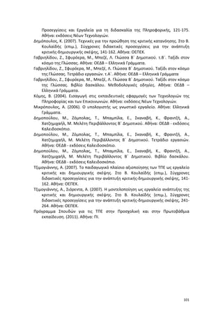 101
Προσεγγίσεις και Εργαλεία για τη διδασκαλία της Πληροφορικής, 121-175.
Αθήνα: εκδόσεις Νέων Τεχνολογιών.
Δημόπουλος, Κ. (2007). Τεχνικές για την προώθηση της κριτικής κατανόησης. Στο Β.
Κουλαϊδής (επιμ.), Σύγχρονες διδακτικές προσεγγίσεις για την ανάπτυξη
κριτικής-δημιουργικής σκέψης, 141-162. Αθήνα: ΟΕΠΕΚ.
Γαβριηλίδου, Ζ., Σφυρόερα, Μ., Μπεζέ, Λ. Γλώσσα Β΄ Δημοτικού. τ.Β΄. Ταξίδι στον
κόσμο της Γλώσσας. Αθήνα: ΟΕΔΒ – Ελληνικά Γράμματα.
Γαβριηλίδου, Ζ., Σφυρόερα, Μ., Μπεζέ, Λ. Γλώσσα Β΄ Δημοτικού. Ταξίδι στον κόσμο
της Γλώσσας. Τετράδιο εργασιών. τ.Α΄. Αθήνα: ΟΕΔΒ – Ελληνικά Γράμματα
Γαβριηλίδου, Ζ., Σφυρόερα, Μ., Μπεζέ, Λ. Γλώσσα Β΄ Δημοτικού. Ταξίδι στον κόσμο
της Γλώσσας. Βιβλίο δασκάλου. Μεθοδολογικές οδηγίες. Αθήνα: ΟΕΔΒ –
Ελληνικά Γράμματα.
Κόμης, Β. (2004). Εισαγωγή στις εκπαιδευτικές εφαρμογές των Τεχνολογιών της
Πληροφορίας και των Επικοινωνιών. Αθήνα: εκδόσεις Νέων Τεχνολογιών.
Μικρόπουλος, Α. (2006). Ο υπολογιστής ως γνωστικό εργαλείο. Αθήνα: Ελληνικά
Γράμματα.
Δημοπούλου, Μ., Ζόμπολας, Τ., Μπαμπίλα, Ε., Σκαναβή, Κ., Φραντζή, Α.,
Χατζημιχαήλ, Μ. Μελέτη Περιβάλλοντος Β΄ Δημοτικού. Αθήνα: ΟΕΔΒ - εκδόσεις
Καλειδοσκόπιο.
Δημοπούλου, Μ., Ζόμπολας, Τ., Μπαμπίλα, Ε., Σκαναβή, Κ., Φραντζή, Α.,
Χατζημιχαήλ, Μ. Μελέτη Περιβάλλοντος Β΄ Δημοτικού. Τετράδιο εργασιών.
Αθήνα: ΟΕΔΒ - εκδόσεις Καλειδοσκόπιο.
Δημοπούλου, Μ., Ζόμπολας, Τ., Μπαμπίλα, Ε., Σκαναβή, Κ., Φραντζή, Α.,
Χατζημιχαήλ, Μ. Μελέτη Περιβάλλοντος Β΄ Δημοτικού. Βιβλίο δασκάλου.
Αθήνα: ΟΕΔΒ - εκδόσεις Καλειδοσκόπιο.
Τζιμογιάννης, Α. (2007). Το παιδαγωγικό πλαίσιο αξιοποίησης των ΤΠΕ ως εργαλείο
κριτικής και δημιουργικής σκέψης. Στο Β. Κουλαϊδής (επιμ.), Σύγχρονες
διδακτικές προσεγγίσεις για την ανάπτυξη κριτικής-δημιουργικής σκέψης, 141-
162. Αθήνα: ΟΕΠΕΚ.
Τζιμογιάννης, Α., Σιόρεντα, Α. (2007). Η μοντελοποίηση ως εργαλείο ανάπτυξης της
κριτικής και δημιουργικής σκέψης. Στο Β. Κουλαϊδής (επιμ.), Σύγχρονες
διδακτικές προσεγγίσεις για την ανάπτυξη κριτικής-δημιουργικής σκέψης, 241-
264. Αθήνα: ΟΕΠΕΚ.
Πρόγραμμα Σπουδών για τις ΤΠΕ στην Προσχολική και στην Πρωτοβάθμια
εκπαίδευση. (2011). Αθήνα: ΠΙ.
 