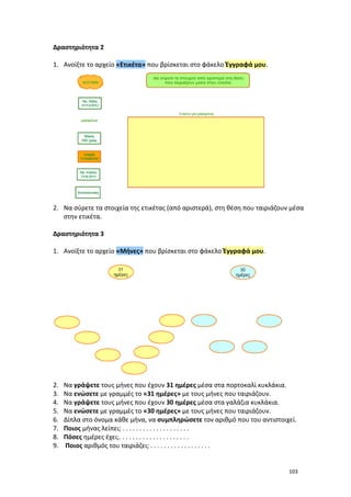 103
Δραστηριότητα 2
1. Ανοίξτε το αρχείο «Ετικέτα» που βρίσκεται στο φάκελο Έγγραφά μου.
2. Να σύρετε τα στοιχεία της ετικέτας (από αριστερά), στη θέση που ταιριάζουν μέσα
στην ετικέτα.
Δραστηριότητα 3
1. Ανοίξτε το αρχείο «Μήνες» που βρίσκεται στο φάκελο Έγγραφά μου.
2. Να γράψετε τους μήνες που έχουν 31 ημέρες μέσα στα πορτοκαλί κυκλάκια.
3. Να ενώσετε με γραμμές το «31 ημέρες» με τους μήνες που ταιριάζουν.
4. Να γράψετε τους μήνες που έχουν 30 ημέρες μέσα στα γαλάζια κυκλάκια.
5. Να ενώσετε με γραμμές το «30 ημέρες» με τους μήνες που ταιριάζουν.
6. Δίπλα στο όνομα κάθε μήνα, να συμπληρώσετε τον αριθμό που του αντιστοιχεί.
7. Ποιος μήνας λείπει; . . . . . . . . . . . . . . . . . . . .
8. Πόσες ημέρες έχει;. . . . . . . . . . . . . . . . . . . . .
9. Ποιος αριθμός του ταιριάζει; . . . . . . . . . . . . . . . . . .
 