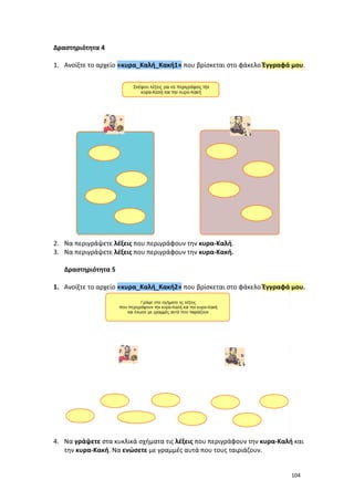 104
Δραστηριότητα 4
1. Ανοίξτε το αρχείο «κυρα_Καλή_Κακή1» που βρίσκεται στο φάκελο Έγγραφά μου.
2. Να περιγράψετε λέξεις που περιγράφουν την κυρα-Καλή.
3. Να περιγράψετε λέξεις που περιγράφουν την κυρα-Κακή.
Δραστηριότητα 5
1. Ανοίξτε το αρχείο «κυρα_Καλή_Κακή2» που βρίσκεται στο φάκελο Έγγραφά μου.
4. Να γράψετε στα κυκλικά σχήματα τις λέξεις που περιγράφουν την κυρα-Καλή και
την κυρα-Κακή. Να ενώσετε με γραμμές αυτά που τους ταιριάζουν.
 