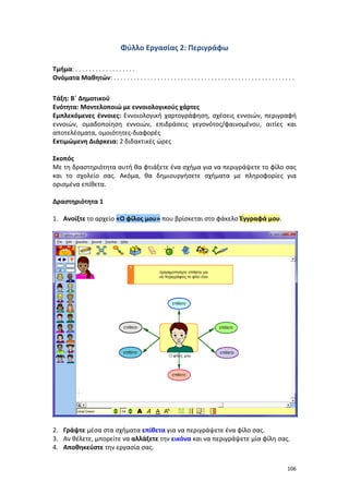 106
Φύλλο Εργασίας 2: Περιγράφω
Τμήμα: . . . . . . . . . . . . . . . . . .
Ονόματα Μαθητών: . . . . . . . . . . . . . . . . . . . . . . . . . . . . . . . . . . . . . . . . . . . . . . . . . . . . . .
Τάξη: Β΄ Δημοτικού
Ενότητα: Μοντελοποιώ με εννοιολογικούς χάρτες
Εμπλεκόμενες έννοιες: Εννοιολογική χαρτογράφηση, σχέσεις εννοιών, περιγραφή
εννοιών, ομαδοποίηση εννοιών, επιδράσεις γεγονότος/φαινομένου, αιτίες και
αποτελέσματα, ομοιότητες-διαφορές
Εκτιμώμενη Διάρκεια: 2 διδακτικές ώρες
Σκοπός
Με τη δραστηριότητα αυτή θα φτιάξετε ένα σχήμα για να περιγράψετε το φίλο σας
και το σχολείο σας. Ακόμα, θα δημιουργήσετε σχήματα με πληροφορίες για
ορισμένα επίθετα.
Δραστηριότητα 1
1. Ανοίξτε το αρχείο «Ο φίλος μου» που βρίσκεται στο φάκελο Έγγραφά μου.
2. Γράψτε μέσα στα σχήματα επίθετα για να περιγράψετε ένα φίλο σας.
3. Αν θέλετε, μπορείτε να αλλάξετε την εικόνα και να περιγράψετε μία φίλη σας.
4. Αποθηκεύστε την εργασία σας.
 