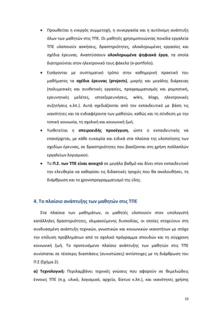10
 Προωθείται η ενεργός συμμετοχή, η συνεργασία και η αυτόνομη ανάπτυξη
όλων των μαθητών στις ΤΠΕ. Οι μαθητές χρησιμοποιώντας ποικίλα εργαλεία
ΤΠΕ υλοποιούν ασκήσεις, δραστηριότητες, ολοκληρωμένες εργασίες και
σχέδια έρευνας. Αναπτύσσουν ολοκληρωμένα ψηφιακά έργα, τα οποία
διατηρούνται στον ηλεκτρονικό τους φάκελο (e-portfolio).
 Εισάγονται με συστηματικό τρόπο στην καθημερινή πρακτική του
μαθήματος τα σχέδια έρευνας (projects), μικρής και μεγάλης διάρκειας
(πολυμεσικές και συνθετικές εργασίες, προγραμματισμός και ρομποτική,
ερευνητικές μελέτες, ιστοεξερευνήσεις, wikis, blogs, ηλεκτρονικές
συζητήσεις κ.λπ.). Αυτά σχεδιάζονται από τον εκπαιδευτικό με βάση τις
ικανότητες και τα ενδιαφέροντα των μαθητών, καθώς και τη σύνδεση με την
τοπική κοινωνία, τη σχολική και κοινωνική ζωή.
 Υιοθετείται η σπειροειδής προσέγγιση, ώστε ο εκπαιδευτικός να
επανέρχεται, με κάθε ευκαιρία και ειδικά στα πλαίσια της υλοποίησης των
σχεδίων έρευνας, σε δραστηριότητες που βασίζονται στη χρήση πολλαπλών
εργαλείων λογισμικού.
 Το Π.Σ. των ΤΠΕ είναι ανοιχτό σε μεγάλο βαθμό και δίνει στον εκπαιδευτικό
την ελευθερία να καθορίσει τις διδακτικές τροχιές που θα ακολουθήσει, τη
διάρθρωση και το χρονοπρογραμματισμό της ύλης.
4. Το πλαίσιο ανάπτυξης των μαθητών στις ΤΠΕ
Στα πλαίσια των μαθημάτων, οι μαθητές υλοποιούν στον υπολογιστή
κατάλληλες δραστηριότητες, κλιμακούμενης δυσκολίας, οι οποίες στοχεύουν στη
συνδυασμένη ανάπτυξη τεχνικών, γνωστικών και κοινωνικών ικανοτήτων με στόχο
την επίλυση προβλημάτων από το σχολικό πρόγραμμα σπουδών και τη σύγχρονη
κοινωνική ζωή. Το προτεινόμενο πλαίσιο ανάπτυξης των μαθητών στις ΤΠΕ
συνίσταται σε τέσσερις διαστάσεις (συνιστώσες) αντίστοιχες με τη διάρθρωση του
Π.Σ (Σχήμα 2).
α) Τεχνολογική: Περιλαμβάνει τεχνικές γνώσεις που αφορούν σε θεμελιώδεις
έννοιες ΤΠΕ (π.χ. υλικό, λογισμικό, αρχείο, δίκτυο κ.λπ.), και ικανότητες χρήσης
 