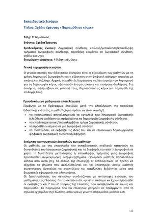 112
Εκπαιδευτικό Σενάριο
Τίτλος: Σχέδιο έρευνας «Παραμύθι σε κόμικ»
Τάξη: Β’ Δημοτικού
Ενότητα: Σχέδια Έρευνας
Εμπλεκόμενες έννοιες: Ζωγραφική σύνθεση, επιλογή/μετακίνηση/επανάληψη
τμήματος ζωγραφικής σύνθεσης, προσθήκη κειμένου σε ζωγραφική σύνθεση,
σχέδιο έρευνας
Εκτιμώμενη Διάρκεια: 4 διδακτικές ώρες
Γενική περιγραφή σεναρίου
Ο γενικός σκοπός του διδακτικού σεναρίου είναι η εξοικείωση των μαθητών με τη
χρήση λογισμικού ζωγραφικής και η εξάσκηση στην ψηφιακή αφήγηση ιστορίας με
εικόνες και διάλογο. Αρχικά, οι μαθητές διερευνούν τις λειτουργίες του λογισμικού
για τη δημιουργία κόμικ, αξιοποιούν έτοιμες εικόνες και εισάγουν διαλόγους. Στη
συνέχεια, εφαρμόζουν τις γνώσεις τους, δημιουργώντας κόμικ για παραμύθι της
επιλογής τους.
Προσδοκώμενα μαθησιακά αποτελέσματα
Σύμφωνα με το Πρόγραμμα Σπουδών, μετά την ολοκλήρωση της παρούσας
διδακτικής ενότητας, ο μαθητής/τρια πρέπει να είναι ικανός/ή
 να χρησιμοποιεί αποτελεσματικά τα εργαλεία του λογισμικού ζωγραφικής
(ελεύθερη σχεδίαση και σχήματα) για τη δημιουργία ζωγραφικής σύνθεσης
 να επιλέγει/μετακινεί/επαναλαμβάνει τμήμα ζωγραφικής σύνθεσης
 να προσθέτει κείμενο σε μία ζωγραφική σύνθεση
 να αναπτύσσει, να εκφράζει τις ιδέες του και να επικοινωνεί δημιουργώντας
ψηφιακές ζωγραφικές συνθέσεις/αφήγηση.
Εκτίμηση των γνωστικών δυσκολιών των μαθητών
Οι μαθητές, με την υποστήριξη του εκπαιδευτικού, σταδιακά κατανοούν τις
δυνατότητες του λογισμικού ζωγραφικής και τις διαφορές του από τη ζωγραφική σε
χαρτί. Η δυνατότητα μετακίνησης ή επανάληψης τμήματος μιας ζωγραφιάς
προϋποθέτει συγκεκριμένες ενέργειες/βήματα. Ορισμένοι μαθητές παραλείπουν
κάποια από αυτά (π.χ. το στάδιο της επιλογής). Ο εκπαιδευτικός θα πρέπει να
εξηγήσει τα βήματα που ακολουθούνται και να υποστηρίξει όσους μαθητές
συναντήσουν δυσκολίες να αναπτύξουν τις κατάλληλες δεξιότητες μέσα από
βιωματικές εφαρμογές και υλοποιήσεις.
Οι δραστηριότητες του σεναρίου συνδυάζονται με αντίστοιχες ενότητες του
μαθήματος της Γλώσσας. Για το σκοπό αυτό, κρίνεται σκόπιμο να έχουν προηγηθεί
οι ενότητες 3 και 7 του α’ τεύχους της Γλώσσας, που αναφέρονται σε κόμικς και
παραμύθια. Τα παραμύθια που θα επιλεγούν μπορούν να προέρχονται από το
σχολικό εγχειρίδιο της Γλώσσας, από ευρέως γνωστά παραμύθια, μύθους κλπ.
 