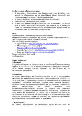 113
Παιδαγωγική και Διδακτική προσέγγιση
 Η προτεινόμενη δραστηριότητα είναι διερευνητικού τύπου. Επιτρέπει στους
μαθητές να εξερευνήσουν και να ανακαλύψουν βασικές λειτουργίες του
χρησιμοποιούμενου λογισμικού για τη δημιουργία κόμικ.
 Οι μαθητές δουλεύουν ομαδοσυνεργατικά (ομάδες 2-3 μαθητών).
 Ακολουθείται η προσέγγιση σχεδίου έρευνας.
 Ο ρόλος του εκπαιδευτικού είναι υποστηρικτικός, συντονιστικός. Στα σημεία
όπου οι μαθητές αντιμετωπίζουν δυσκολίες, τους παρακινεί για να προτείνουν
λύσεις, να δοκιμάσουν/πειραματιστούν, να αξιολογήσουν αποτελέσματα, να
διορθώσουν λάθη, να επεκτείνουν το έργο τους κλπ.
Μέσα
Bιντεοπροβολέας ή διαδραστικός πίνακας (εφόσον υπάρχει).
Εκπαιδευτικό λογισμικό ζωγραφικής, π.χ. MsPaint, Tuxpaint, Revelation Natural Art.
Σχολικό εγχειρίδιο Γλώσσα Β’ Δημοτικού, α’ τεύχος
Ενδεικτικές εφαρμογές Φωτόδεντρου
 Σχηματοεικόνες: http://photodentro.edu.gr/v/item/ds/8518
 Μωσαϊκό χρωμάτων στη Ζωγραφική:
http://photodentro.edu.gr/v/item/ds/5164
 Ζωγραφική με το ποντίκι: http://photodentro.edu.gr/v/item/ds/8446
 Συμμετρία: http://photodentro.edu.gr/v/item/ds/10234
Έτοιμες εικόνες (στο τέλος του ΕΣ)
Φύλλο εργασίας
Πορεία μαθήματος
1. Εισαγωγή
Ο εκπαιδευτικός εισάγει με ελκυστικό τρόπο το σκοπό του μαθήματος και κάνει τη
σύνδεση με την ενότητα 3 του α’ τεύχους του σχολικού εγχειριδίου της Γλώσσας Β’
τάξης. Ακόμη, αξιοποιεί σχετικές εφαρμογές του Φωτόδεντρου για να
ενεργοποιήσει τους μαθητές.
2. Διερεύνηση
Οι μαθητές αναλαμβάνουν να υλοποιήσουν το κόμικ της σελ.31 του παραπάνω
εγχειριδίου. Με την καθοδήγηση του εκπαιδευτικού και ανάλογα με το επίπεδο της
τάξης, επιλέγουν 1-3 χαρακτηριστικά στιγμιότυπα και τα υλοποιούν με το λογισμικό
Ζωγραφικής. Συνδυάζουν γεωμετρικά σχήματα ή/και εργαλεία ελεύθερης
σχεδίασης. Για την απεικόνιση του αστροναύτη και των εξωγήινων επικολλούνται
έτοιμες εικόνες/στάμπες. Οι μαθητές ασκούνται στην
επιλογή/μετακίνηση/επανάληψη τμήματος της σύνθεσής τους (εξωγήινοι-
αστροναύτης). Προσθέτουν αφήγηση/διάλογο στη σύνθεσή τους, «διορθώνουν»
τυχόν ατέλειες και αποθηκεύουν την εργασία τους. Η δραστηριότητα προτείνεται
να υλοποιηθεί σε μία διδακτική ώρα, στην ολομέλεια, με αξιοποίηση διαδραστικού
πίνακα από τους μαθητές. Εναλλακτικά, σε ομάδες των 2-3 μαθητών, όπου σε κάθε
ομάδα υλοποιείται η ίδια δραστηριότητα με παραλλαγές.
3. Σχέδιο έρευνας
Οι μαθητές αναλαμβάνουν να υλοποιήσουν σχέδιο έρευνας όπου θα
 