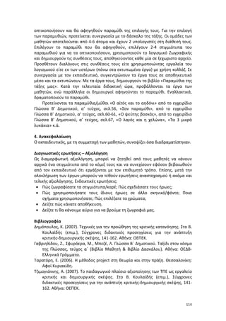 114
οπτικοποιήσουν και θα αφηγηθούν παραμύθι της επιλογής τους. Για την επιλογή
των παραμυθιών, προτείνεται συνεργασία με το δάσκαλο της τάξης. Οι ομάδες των
μαθητών αποτελούνται από 4-6 άτομα και έχουν 2 υπολογιστές στη διάθεσή τους.
Επιλέγουν το παραμύθι που θα αφηγηθούν, επιλέγουν 2-4 στιγμιότυπα του
παραμυθιού για να τα οπτικοποιήσουν, χρησιμοποιούν το λογισμικό Ζωγραφικής
και δημιουργούν τις συνθέσεις τους, αποθηκεύοντας κάθε μία σε ξεχωριστο αρχείο.
Προσθέτουν διαλόγους στις συνθέσεις τους είτε χρησιμοποιώντας εργαλεία του
λογισμικού είτε εκ των υστέρων (πάνω στα εκτυπωμένα έργα) με χρήση κολλάζ. Σε
συνεργασία με τον εκπαιδευτικό, συγκεντρώνουν τα έργα τους σε αποθηκευτικό
μέσο και τα εκτυπώνουν. Με τα έργα τους, δημιουργούν το βιβλίο «Παραμύθια της
τάξης μας». Κατά την τελευταία διδακτική ώρα, προβάλλονται τα έργα των
μαθητών, ενώ παράλληλα οι δημιουργοί αφηγούνται το παραμύθι. Εναλλακτικά,
δραματοποιούν το παραμύθι.
Προτείνονται τα παραμύθια/μύθοι «Ο αϊτός και το αηδόνι» από το εγχειρίδιο
Γλώσσα Β’ Δημοτικού, α’ τεύχος, σελ.56, «Σαν παραμύθι», από το εγχειρίδιο
Γλώσσα Β’ Δημοτικού, α’ τεύχος, σελ.60-61, «Ο ψεύτης βοσκός», από το εγχειρίδιο
Γλώσσα Β’ Δημοτικού, α’ τεύχος, σελ.67, «Ο λαγός και η χελώνα», «Τα 3 μικρά
λυκάκια» κ.ά.
4. Ανακεφαλαίωση
Ο εκπαιδευτικός, με τη συμμετοχή των μαθητών, συνοψίζει όσα διαδραματίστηκαν.
Διαγνωστικές ερωτήσεις – Αξιολόγηση
Ως διαμορφωτική αξιολόγηση, μπορεί να ζητηθεί από τους μαθητές να κάνουν
αρχικά ένα στιγμιότυπο από το κόμιξ τους και να συνεχίσουν εφόσον βεβαιωθούν
από τον εκπαιδευτικό ότι εργάζονται με τον επιθυμητό τρόπο. Επίσης, μετά την
ολοκλήρωση των έργων μπορούν να τεθούν ερωτήσεις αναστοχασμού ή ακόμα και
τελικής αξιολόγησης. Ενδεικτικές ερωτήσεις:
 Πώς ζωγραφίσατε τα στιγμιότυπα/καρέ; Πώς σχεδιάσατε τους ήρωες;
 Πώς χρησιμοποιήσατε τους ίδιους ήρωες σε άλλο σκηνικό/φόντο; Ποια
σχήματα χρησιμοποιήσατε; Πώς επιλέξατε τα χρώματα;
 Δείξτε πώς κάνατε αποθήκευση.
 Δείξτε τι θα κάνουμε αύριο για να βρούμε τη ζωγραφιά μας.
Βιβλιογραφία
Δημόπουλος, Κ. (2007). Τεχνικές για την προώθηση της κριτικής κατανόησης. Στο Β.
Κουλαϊδής (επιμ.), Σύγχρονες διδακτικές προσεγγίσεις για την ανάπτυξη
κριτικής-δημιουργικής σκέψης, 141-162. Αθήνα: ΟΕΠΕΚ.
Γαβριηλίδου, Ζ., Σφυρόερα, Μ., Μπεζέ, Λ. Γλώσσα Β΄ Δημοτικού. Ταξίδι στον κόσμο
της Γλώσσας, τεύχος α΄ (Βιβλίο Μαθητή & Βιβλίο Δασκάλου). Αθήνα: ΟΕΔΒ-
Ελληνικά Γράμματα.
Ταρατόρη, Ε. (2006). Η μέθοδος project στη θεωρία και στην πράξη. Θεσσαλονίκη:
Αφοί Κυριακίδη.
Τζιμογιάννης, Α. (2007). Το παιδαγωγικό πλαίσιο αξιοποίησης των ΤΠΕ ως εργαλείο
κριτικής και δημιουργικής σκέψης. Στο Β. Κουλαϊδής (επιμ.), Σύγχρονες
διδακτικές προσεγγίσεις για την ανάπτυξη κριτικής-δημιουργικής σκέψης, 141-
162. Αθήνα: ΟΕΠΕΚ.
 