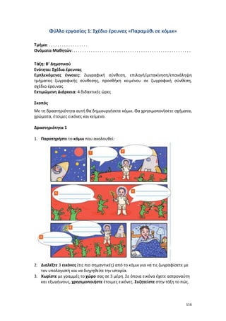 116
Φύλλο εργασίας 1: Σχέδιο έρευνας «Παραμύθι σε κόμικ»
Τμήμα: . . . . . . . . . . . . . . . . . .
Ονόματα Μαθητών: . . . . . . . . . . . . . . . . . . . . . . . . . . . . . . . . . . . . . . . . . . . . . . . . . . . . . .
Τάξη: Β’ Δημοτικού
Ενότητα: Σχέδια έρευνας
Εμπλεκόμενες έννοιες: Ζωγραφική σύνθεση, επιλογή/μετακίνηση/επανάληψη
τμήματος ζωγραφικής σύνθεσης, προσθήκη κειμένου σε ζωγραφική σύνθεση,
σχέδιο έρευνας
Εκτιμώμενη Διάρκεια: 4 διδακτικές ώρες
Σκοπός
Με τη δραστηριότητα αυτή θα δημιουργήσετε κόμικ. Θα χρησιμοποιήσετε σχήματα,
χρώματα, έτοιμες εικόνες και κείμενο.
Δραστηριότητα 1
1. Παρατηρήστε το κόμικ που ακολουθεί:
2. Διαλέξτε 3 εικόνες (τις πιο σημαντικές) από το κόμικ για να τις ζωγραφίσετε με
τον υπολογιστή και να διηγηθείτε την ιστορία.
3. Χωρίστε με γραμμές το χώρο σας σε 3 μέρη. Σε όποια εικόνα έχετε αστροναύτη
και εξωγήινους, χρησιμοποιήστε έτοιμες εικόνες. Συζητείστε στην τάξη το πώς.
 
