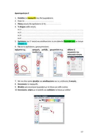 117
Δραστηριότητα 2
1. Επιλέξτε το παραμύθι που θα ζωγραφίσετε.
2. Είναι το . . . . . . . . . . . . . . . . . . . . . . . . . . . . . . .
3. Πόσες σκηνές θα σχεδιάσετε (2-4); . . . . . . . . . . . . . . . .
4. Τι δείχνει κάθε σκηνή;
Η 1η: . . . . . . . . . . . . . . . . . . . . . . . . . . . . . . . . . . . . . . . . . . . . . . . . . . . . . . . . . . . . . . . . .
Η 2η: . . . . . . . . . . . . . . . . . . . . . . . . . . . . . . . . . . . . . . . . . . . . . . . . . . . . . . . . . . . . . . . . .
Η 3η: . . . . . . . . . . . . . . . . . . . . . . . . . . . . . . . . . . . . . . . . . . . . . . . . . . . . . . . . . . . . . . . . .
Η 4η: . . . . . . . . . . . . . . . . . . . . . . . . . . . . . . . . . . . . . . . . . . . . . . . . . . . . . . . . . . . . . . . . .
5. Σχεδιάστε την 1η σκηνή και αποθηκεύστε τη στο φάκελο Έγγραφά μου με όνομα
«σκηνή 1».
6. Για να τη σχεδιάσετε, χρησιμοποιήστε:
σχήματα π.χ. γραμμές, μολύβι,
πινέλο π.χ.
χρωματίστε π.χ. σβήστε ή
ακυρώστε την
τελευταία κίνηση
7. Με τον ίδιο τρόπο φτιάξτε και αποθηκεύστε και τις υπόλοιπες 3 σκηνές.
8. Εκτυπώστε το παραμύθι.
9. Φτιάξτε μία καινούρια ζωγραφιά με τα λόγια για κάθε εικόνα.
10. Εκτυπώστε, κόψτε με το ψαλίδι και κολλήστε τα λόγια με κόλλα!
1
2
 
